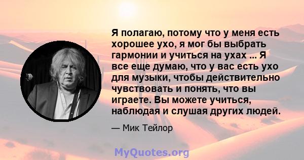 Я полагаю, потому что у меня есть хорошее ухо, я мог бы выбрать гармонии и учиться на ухах ... Я все еще думаю, что у вас есть ухо для музыки, чтобы действительно чувствовать и понять, что вы играете. Вы можете учиться, 