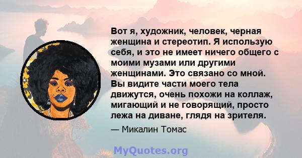 Вот я, художник, человек, черная женщина и стереотип. Я использую себя, и это не имеет ничего общего с моими музами или другими женщинами. Это связано со мной. Вы видите части моего тела движутся, очень похожи на