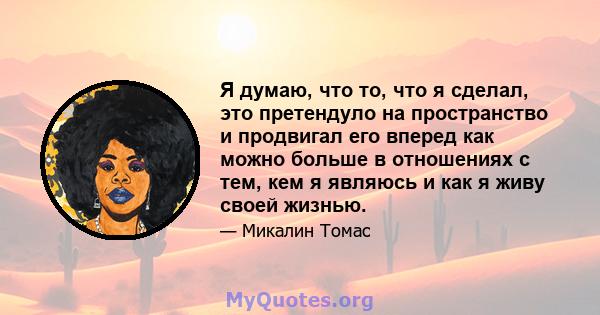 Я думаю, что то, что я сделал, это претендуло на пространство и продвигал его вперед как можно больше в отношениях с тем, кем я являюсь и как я живу своей жизнью.