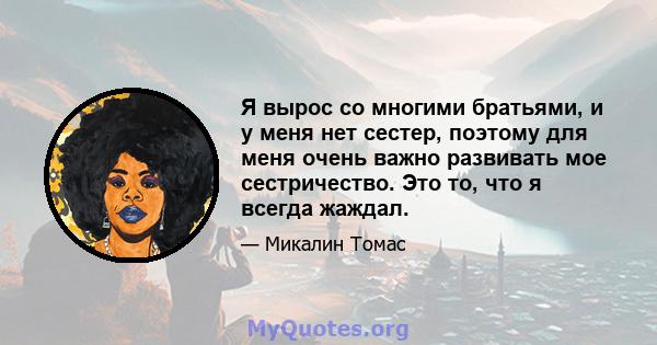 Я вырос со многими братьями, и у меня нет сестер, поэтому для меня очень важно развивать мое сестричество. Это то, что я всегда жаждал.