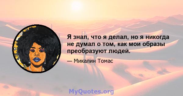 Я знал, что я делал, но я никогда не думал о том, как мои образы преобразуют людей.