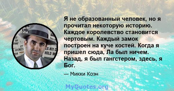 Я не образованный человек, но я прочитал некоторую историю. Каждое королевство становится чертовым. Каждый замок построен на куче костей. Когда я пришел сюда, Ла был ничем. Назад, я был гангстером, здесь, я Бог.