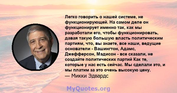 Легко говорить о нашей системе, не функционирующей. На самом деле он функционирует именно так, как мы разработали его, чтобы функционировать, давая такую ​​большую власть политическим партиям, что, вы знаете, все наши,