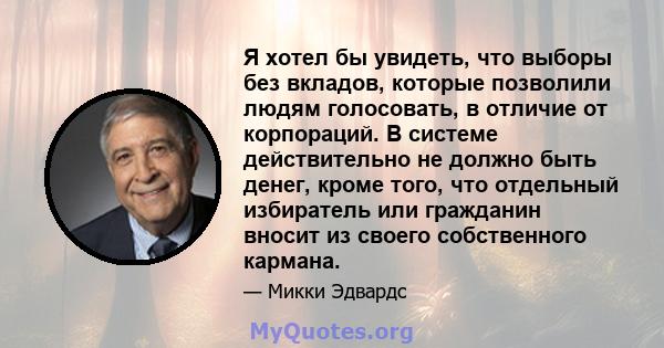 Я хотел бы увидеть, что выборы без вкладов, которые позволили людям голосовать, в отличие от корпораций. В системе действительно не должно быть денег, кроме того, что отдельный избиратель или гражданин вносит из своего