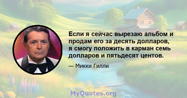 Если я сейчас вырезаю альбом и продам его за десять долларов, я смогу положить в карман семь долларов и пятьдесят центов.