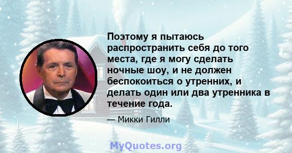 Поэтому я пытаюсь распространить себя до того места, где я могу сделать ночные шоу, и не должен беспокоиться о утренних, и делать один или два утренника в течение года.