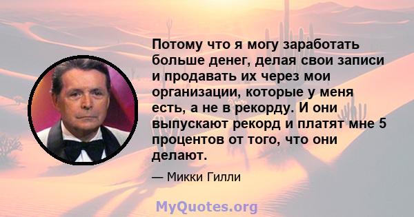 Потому что я могу заработать больше денег, делая свои записи и продавать их через мои организации, которые у меня есть, а не в рекорду. И они выпускают рекорд и платят мне 5 процентов от того, что они делают.