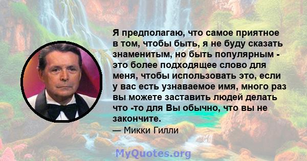 Я предполагаю, что самое приятное в том, чтобы быть, я не буду сказать знаменитым, но быть популярным - это более подходящее слово для меня, чтобы использовать это, если у вас есть узнаваемое имя, много раз вы можете