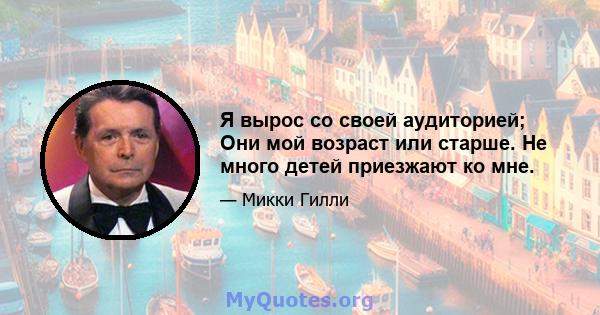 Я вырос со своей аудиторией; Они мой возраст или старше. Не много детей приезжают ко мне.