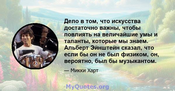 Дело в том, что искусства достаточно важны, чтобы повлиять на величайшие умы и таланты, которые мы знаем. Альберт Эйнштейн сказал, что если бы он не был физиком, он, вероятно, был бы музыкантом.