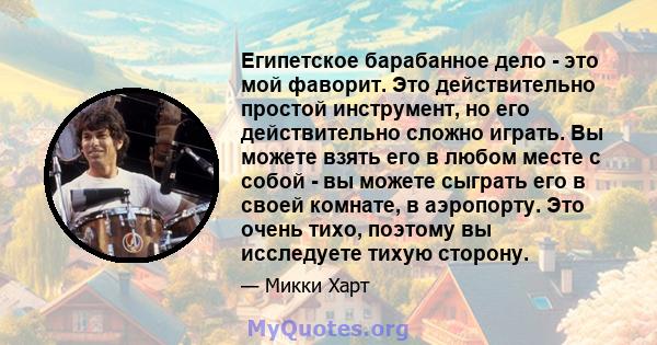 Египетское барабанное дело - это мой фаворит. Это действительно простой инструмент, но его действительно сложно играть. Вы можете взять его в любом месте с собой - вы можете сыграть его в своей комнате, в аэропорту. Это 