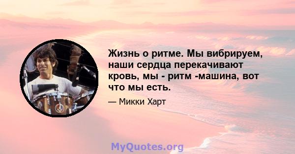 Жизнь о ритме. Мы вибрируем, наши сердца перекачивают кровь, мы - ритм -машина, вот что мы есть.