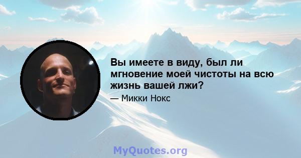 Вы имеете в виду, был ли мгновение моей чистоты на всю жизнь вашей лжи?