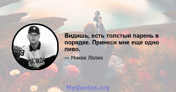 Видишь, есть толстый парень в порядке. Принеси мне еще одно пиво.