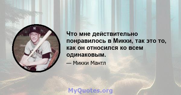 Что мне действительно понравилось в Микки, так это то, как он относился ко всем одинаковым.