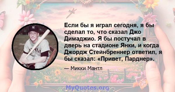 Если бы я играл сегодня, я бы сделал то, что сказал Джо Димаджио. Я бы постучал в дверь на стадионе Янки, и когда Джордж Стейнбреннер ответил, я бы сказал: «Привет, Парднер».