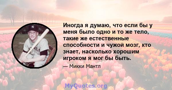 Иногда я думаю, что если бы у меня было одно и то же тело, такие же естественные способности и чужой мозг, кто знает, насколько хорошим игроком я мог бы быть.