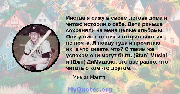 Иногда я сижу в своем логове дома и читаю истории о себе. Дети раньше сохраняли на меня целые альбомы. Они устают от них и отправляют их по почте. Я пойду туда и прочитаю их, а что знаете, что? С таким же успехом они