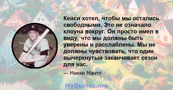 Кейси хотел, чтобы мы остались свободными. Это не означало клоуна вокруг. Он просто имел в виду, что мы должны быть уверены и расслаблены. Мы не должны чувствовать, что один вычеркнутый заканчивает сезон для нас.