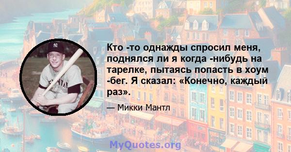 Кто -то однажды спросил меня, поднялся ли я когда -нибудь на тарелке, пытаясь попасть в хоум -бег. Я сказал: «Конечно, каждый раз».