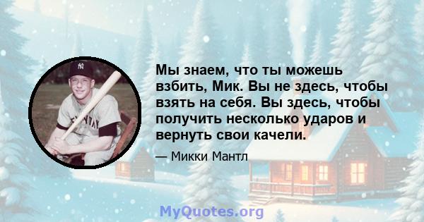 Мы знаем, что ты можешь взбить, Мик. Вы не здесь, чтобы взять на себя. Вы здесь, чтобы получить несколько ударов и вернуть свои качели.