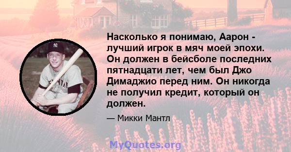 Насколько я понимаю, Аарон - лучший игрок в мяч моей эпохи. Он должен в бейсболе последних пятнадцати лет, чем был Джо Димаджио перед ним. Он никогда не получил кредит, который он должен.