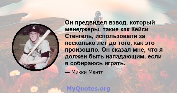 Он предвидел взвод, который менеджеры, такие как Кейси Стенгель, использовали за несколько лет до того, как это произошло. Он сказал мне, что я должен быть нападающим, если я собираюсь играть.