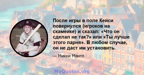 После игры в поле Кейси повернулся (игроков на скамейке) и сказал: «Что он сделал не так?» или «Ты лучше этого парня». В любом случае, он не даст им установить.