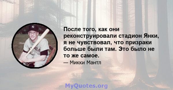 После того, как они реконструировали стадион Янки, я не чувствовал, что призраки больше были там. Это было не то же самое.