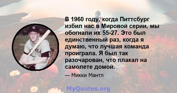 В 1960 году, когда Питтсбург избил нас в Мировой серии, мы обогнали их 55-27. Это был единственный раз, когда я думаю, что лучшая команда проиграла. Я был так разочарован, что плакал на самолете домой.