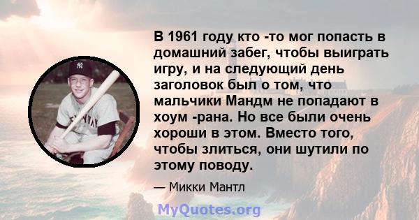 В 1961 году кто -то мог попасть в домашний забег, чтобы выиграть игру, и на следующий день заголовок был о том, что мальчики Мандм не попадают в хоум -рана. Но все были очень хороши в этом. Вместо того, чтобы злиться,