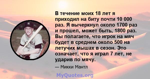 В течение моих 18 лет я приходил на биту почти 10 000 раз. Я вычеркнул около 1700 раз и прошел, может быть, 1800 раз. Вы полагаете, что игрок на мяч будет в среднем около 500 на летучих мышах в сезон. Это означает, что