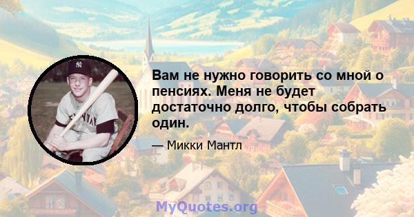 Вам не нужно говорить со мной о пенсиях. Меня не будет достаточно долго, чтобы собрать один.