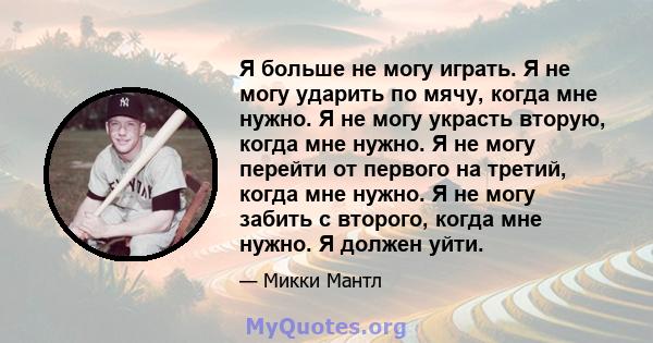 Я больше не могу играть. Я не могу ударить по мячу, когда мне нужно. Я не могу украсть вторую, когда мне нужно. Я не могу перейти от первого на третий, когда мне нужно. Я не могу забить с второго, когда мне нужно. Я