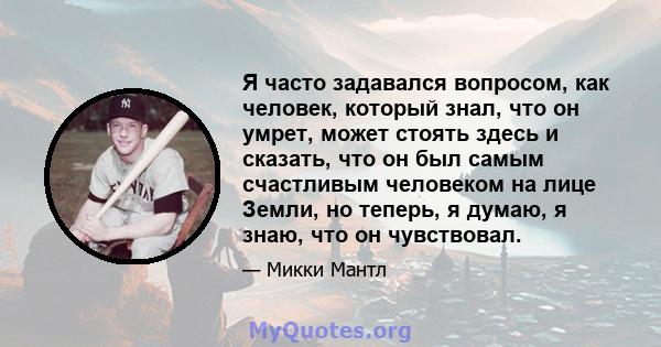 Я часто задавался вопросом, как человек, который знал, что он умрет, может стоять здесь и сказать, что он был самым счастливым человеком на лице Земли, но теперь, я думаю, я знаю, что он чувствовал.