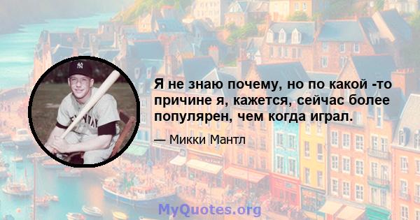 Я не знаю почему, но по какой -то причине я, кажется, сейчас более популярен, чем когда играл.