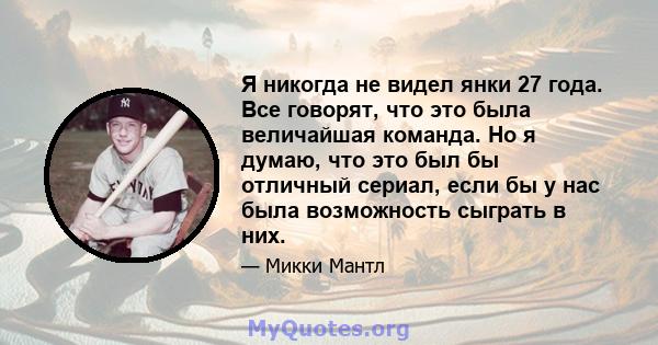 Я никогда не видел янки 27 года. Все говорят, что это была величайшая команда. Но я думаю, что это был бы отличный сериал, если бы у нас была возможность сыграть в них.