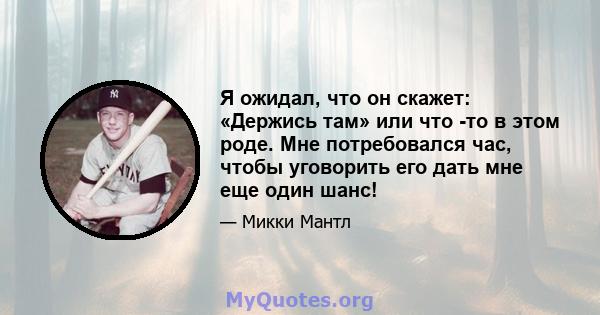 Я ожидал, что он скажет: «Держись там» или что -то в этом роде. Мне потребовался час, чтобы уговорить его дать мне еще один шанс!