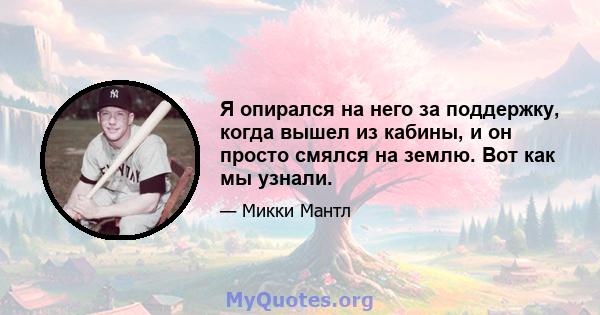 Я опирался на него за поддержку, когда вышел из кабины, и он просто смялся на землю. Вот как мы узнали.