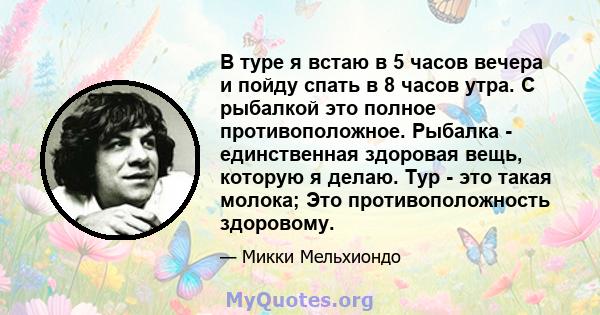 В туре я встаю в 5 часов вечера и пойду спать в 8 часов утра. С рыбалкой это полное противоположное. Рыбалка - единственная здоровая вещь, которую я делаю. Тур - это такая молока; Это противоположность здоровому.