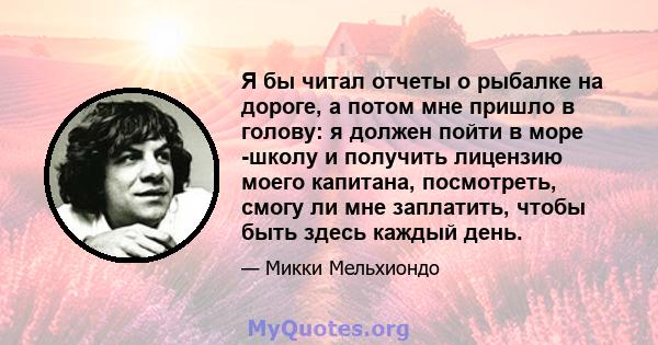 Я бы читал отчеты о рыбалке на дороге, а потом мне пришло в голову: я должен пойти в море -школу и получить лицензию моего капитана, посмотреть, смогу ли мне заплатить, чтобы быть здесь каждый день.