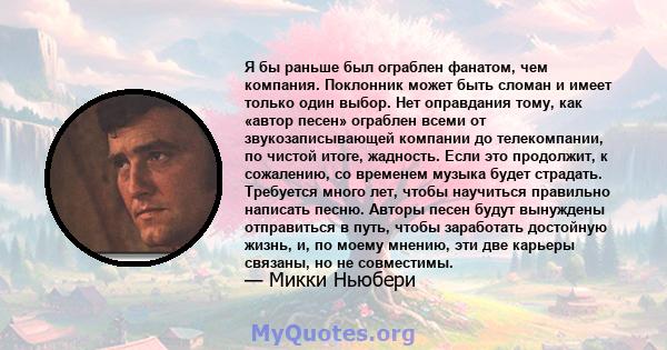 Я бы раньше был ограблен фанатом, чем компания. Поклонник может быть сломан и имеет только один выбор. Нет оправдания тому, как «автор песен» ограблен всеми от звукозаписывающей компании до телекомпании, по чистой