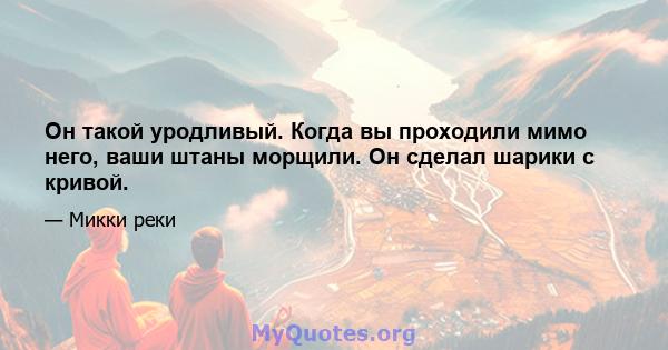 Он такой уродливый. Когда вы проходили мимо него, ваши штаны морщили. Он сделал шарики с кривой.