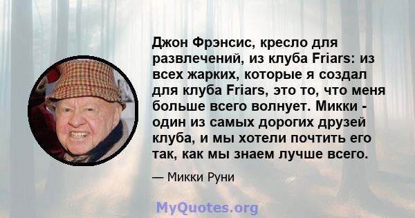 Джон Фрэнсис, кресло для развлечений, из клуба Friars: из всех жарких, которые я создал для клуба Friars, это то, что меня больше всего волнует. Микки - один из самых дорогих друзей клуба, и мы хотели почтить его так,