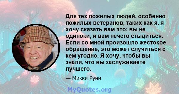 Для тех пожилых людей, особенно пожилых ветеранов, таких как я, я хочу сказать вам это: вы не одиноки, и вам нечего стыдиться. Если со мной произошло жестокое обращение, это может случиться с кем угодно. Я хочу, чтобы