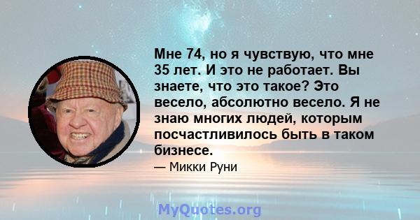 Мне 74, но я чувствую, что мне 35 лет. И это не работает. Вы знаете, что это такое? Это весело, абсолютно весело. Я не знаю многих людей, которым посчастливилось быть в таком бизнесе.