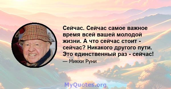 Сейчас. Сейчас самое важное время всей вашей молодой жизни. А что сейчас стоит - сейчас? Никакого другого пути. Это единственный раз - сейчас!