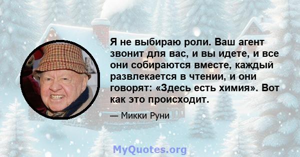 Я не выбираю роли. Ваш агент звонит для вас, и вы идете, и все они собираются вместе, каждый развлекается в чтении, и они говорят: «Здесь есть химия». Вот как это происходит.