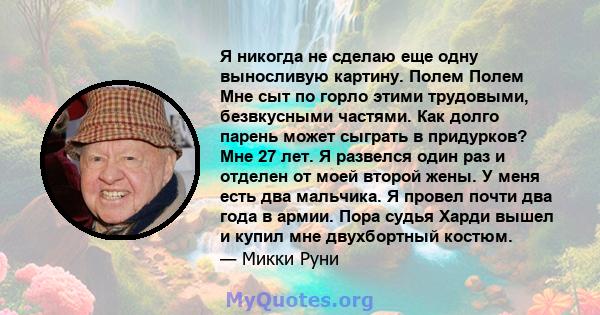 Я никогда не сделаю еще одну выносливую картину. Полем Полем Мне сыт по горло этими трудовыми, безвкусными частями. Как долго парень может сыграть в придурков? Мне 27 лет. Я развелся один раз и отделен от моей второй