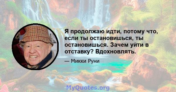 Я продолжаю идти, потому что, если ты остановишься, ты остановишься. Зачем уйти в отставку? Вдохновлять.